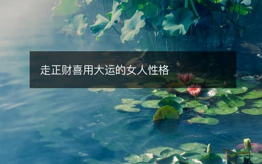 走正财喜用大运的女人性格 走正财喜用大运的女人性格