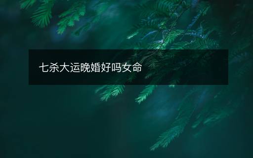 七杀大运晚婚好吗女命 七杀大运晚婚好吗女命