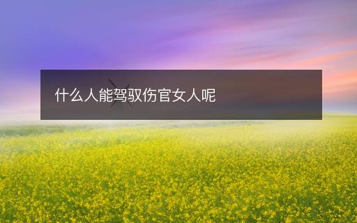什么人能驾驭伤官女人呢 什么人能驾驭伤官女人呢