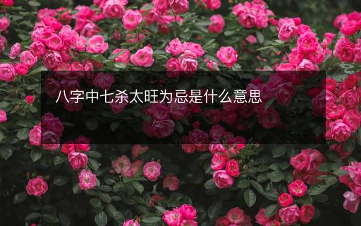 八字中七杀太旺为忌是什么意思