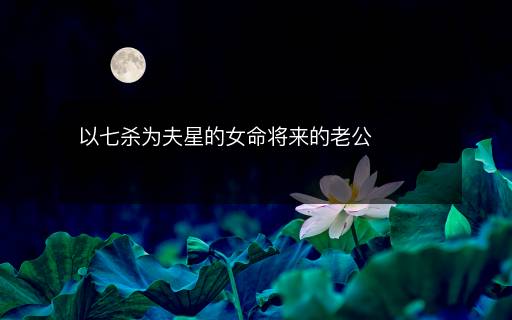 以七杀为夫星的女命将来的老公