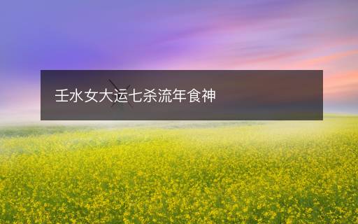 壬水女大运七杀流年食神 壬水女大运七杀流年食神
