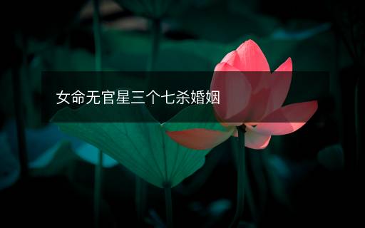 女命无官星三个七杀婚姻 女命无官星三个七杀婚姻
