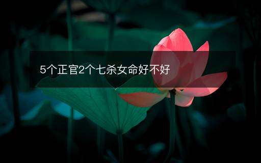 5个正官2个七杀女命好不好 5个正官2个七杀女命好不好
